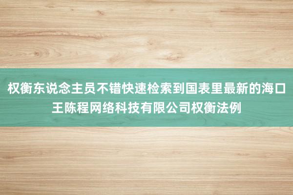权衡东说念主员不错快速检索到国表里最新的海口王陈程网络科技有限公司权衡法例